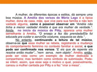 A mulher, de diferentes épocas e estilos, dá sempre uma
boa música. A Amélia dos versos de Mário Lago é a típica
mulher, dona de casa, mãe, que vive para sua família e não tem
vaidade alguma, como é possível observar em “Amélia não
tinha a menor vaidade/ Amélia é que era mulher de verdade.”.
Ainda, no início da música de Pitty, aparece uma mulher
semelhante à Amélia, “O ensejo a fez tão prendada/Ela foi
educada pra cuidar e servir/De costume, esquecia-se dela.” .
No entanto, continuando a leitura de tal música,
observa-se que essa mulher se rebela, registrando a mudança
do comportamento feminino no contexto familiar e social, o que
pode ser confirmado nos versos “E eis que de repente ela
resolve então mudar”...”nem serva, nem objeto”. Amélia, então,
pode ser vista como um exemplo de mulher dedicada e
companheira; mas também como símbolo de submissão. Pode-
se inferir, assim, que esse seja o motivo o qual, possivelmente,
cansou a mulher cantada por Pitty e a fez “virar a mesa”.
 