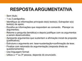 RESPOSTAARGUMENTATIVA
• Sem título;
• 1 ou 2 parágrafos;
• Identifique as informações principais do(s) texto(s). Extrapolar o(s)
texto(s) de apoio;
• Escolha as informações que respondam ao comando. Planejar os
argumentos;
• Retome a pergunta (temática) e depois justifique com os argumentos
a serem desenvolvidos;
• Apresente argumentos que sustentem a afirmação inicial da proposta
(justificativa);
• Estruture o argumento em: tese+sustentação+confirmação da tese;
• Finalize com retomada da argumentação (resposta direta ao
questionamento);
• Use linguagem formal;
• Utilize a 1ª ou 3ª pessoa, depende do enunciado.
 
