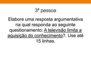3ª pessoa
Elabore uma resposta argumentativa
na qual responda ao seguinte
questionamento: A televisão limita a
aquisição do conhecimento?. Use até
15 linhas.
 
