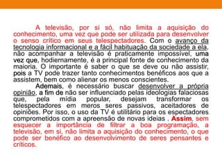 A televisão, por si só, não limita a aquisição do
conhecimento, uma vez que pode ser utilizada para desenvolver
o senso crítico em seus telespectadores. Com o avanço da
tecnologia informacional e a fácil habituação da sociedade a ela,
não acompanhar a televisão é praticamente impossível, uma
vez que, hodiernamente, é a principal fonte de conhecimento da
maioria. O importante é saber o que se deve ou não assistir,
pois a TV pode trazer tanto conhecimentos benéficos aos que a
assistem, bem como alienar os menos conscientes.
Ademais, é necessário buscar desenvolver a própria
opinião, a fim de não ser influenciado pelas ideologias falaciosas
que, pela mídia popular, desejam transformar os
telespectadores em meros seres passivos, aceitadores de
opiniões. Por isso, o uso da TV é utilitário para os espectadores
comprometidos com a apreensão de novas ideias . Assim, sem
esquecer a importância de filtrar a boa programação, a
televisão, em si, não limita a aquisição do conhecimento, o que
pode ser benéfico ao desenvolvimento de seres pensantes e
críticos.
 