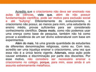 Acredito que o criacionismo não deva ser ensinado nas
aulas de ciências, visto que, além de não possuir
fundamentação científica, pode ser motivo para exclusão social
e até “bullying”. Diferentemente do evolucionismo, o
criacionismo não possui, ao menos para mim, uma estudante do
ensino médio, provas suficientes para ser considerado
conhecimento científico. Desse modo, como não podemos usar
uma crença como base de pesquisa, também não há como
provar a existência de um ser divino sobrenatural com base em
experimentos.
Além do mais, há uma grande quantidade de estudantes
de diferentes denominações religiosas, como eu. Com isso,
acredito ser uma injustiça ensinar o criacionismo, uma vez que
essa não é a única teoria vigente. Ademais, essa ação pode
causar embates e discriminação por parte dos discentes. Por
esse motivo, não considero ser necessário ensinar o
criacionismo no colégio, porque, para mim, esse ainda é um
assunto extremamente metafísico.
 