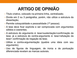 ARTIGO DE OPINIÃO
• Título criativo, colocado na primeira linha, centralizado;
• Divida em 2 ou 3 parágrafos, porém, não utilize a estrutura da
dissertação;
• Permite coloquialidade e pessoalidade (1ª pessoa);
• A tese deve ficar explícita e ser comprovada com argumentos
sólidos e coerentes;
• A estrutura do argumento é: tese+sustentação+confirmação da
tese; já a estrutura do contra-argumento é: tese+refutação da
tese+ confirmação da negação da tese;
• Utilize a contra-argumentação (quebre uma ideia com seu
argumento);
• Uso de figuras de linguagem, de ironia e de pontuação
diferenciada revelam as marcas autorais.
 