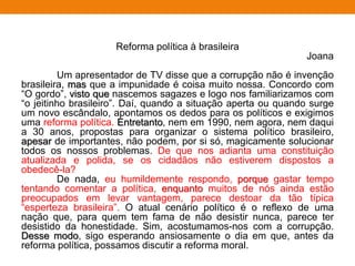 Reforma política à brasileira
Joana
Um apresentador de TV disse que a corrupção não é invenção
brasileira, mas que a impunidade é coisa muito nossa. Concordo com
“O gordo”, visto que nascemos sagazes e logo nos familiarizamos com
“o jeitinho brasileiro”. Daí, quando a situação aperta ou quando surge
um novo escândalo, apontamos os dedos para os políticos e exigimos
uma reforma política. Entretanto, nem em 1990, nem agora, nem daqui
a 30 anos, propostas para organizar o sistema político brasileiro,
apesar de importantes, não podem, por si só, magicamente solucionar
todos os nossos problemas. De que nos adianta uma constituição
atualizada e polida, se os cidadãos não estiverem dispostos a
obedecê-la?
De nada, eu humildemente respondo, porque gastar tempo
tentando comentar a política, enquanto muitos de nós ainda estão
preocupados em levar vantagem, parece destoar da tão típica
“esperteza brasileira”. O atual cenário político é o reflexo de uma
nação que, para quem tem fama de não desistir nunca, parece ter
desistido da honestidade. Sim, acostumamos-nos com a corrupção.
Desse modo, sigo esperando ansiosamente o dia em que, antes da
reforma política, possamos discutir a reforma moral.
 