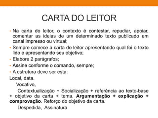 CARTA DO LEITOR
• Na carta do leitor, o contexto é contestar, repudiar, apoiar,
comentar as ideias de um determinado texto publicado em
canal impresso ou virtual;
• Sempre comece a carta do leitor apresentando qual foi o texto
lido e apresentando seu objetivo;
• Elabore 2 parágrafos;
• Assine conforme o comando, sempre;
• A estrutura deve ser esta:
Local, data.
Vocativo,
Contextualização + Socialização + referência ao texto-base
+ objetivo da carta + tema. Argumentação + explicação +
comprovação. Reforço do objetivo da carta.
Despedida, Assinatura
 