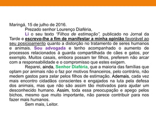 Maringá, 15 de julho de 2016.
Prezado senhor Lourenço Diaféria,
Li o seu texto “Filhos de estimação”, publicado no Jornal da
Tarde e escrevo-lhe a fim de manifestar a minha opinião favorável ao
seu posicioamento quanto a distorção no tratamento de seres humanos
e animais. Sou advogada e tenho acompanhado o aumento de
processos relacionados à guarda compartilhada de cães e gatos, por
exemplo. Muitos casais, embora possam ter filhos, preferem não arcar
com a responsabilidade e o compromisso que estes exigem.
Reparei, ainda, Senhor Diaféria, que a maioria das famílias que
optam por animais não o faz por motivos financeiros, pelo contrário, não
medem gastos para zelar pelos filhos de estimação. Ademais, cada vez
mais encontro cidadãos conscientes e engajados na luta pela defesa
dos animais, mas que não são assim tão motivados para ajudar um
desconhecido humano. Assim, toda essa preocupação e apego pelos
bichos, mesmo que muito importante, não parece contribuir para nos
fazer mais humanos.
Sem mais, Leitor.
 