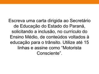 Escreva uma carta dirigida ao Secretário
de Educação do Estado do Paraná,
solicitando a inclusão, no currículo do
Ensino Médio, de conteúdos voltados à
educação para o trânsito. Utilize até 15
linhas e assine como “Motorista
Consciente”.
 