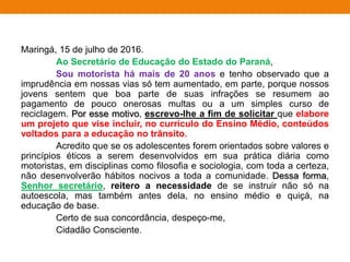 Maringá, 15 de julho de 2016.
Ao Secretário de Educação do Estado do Paraná,
Sou motorista há mais de 20 anos e tenho observado que a
imprudência em nossas vias só tem aumentado, em parte, porque nossos
jovens sentem que boa parte de suas infrações se resumem ao
pagamento de pouco onerosas multas ou a um simples curso de
reciclagem. Por esse motivo, escrevo-lhe a fim de solicitar que elabore
um projeto que vise incluir, no currículo do Ensino Médio, conteúdos
voltados para a educação no trânsito.
Acredito que se os adolescentes forem orientados sobre valores e
princípios éticos a serem desenvolvidos em sua prática diária como
motoristas, em disciplinas como filosofia e sociologia, com toda a certeza,
não desenvolverão hábitos nocivos a toda a comunidade. Dessa forma,
Senhor secretário, reitero a necessidade de se instruir não só na
autoescola, mas também antes dela, no ensino médio e quiçá, na
educação de base.
Certo de sua concordância, despeço-me,
Cidadão Consciente.
 