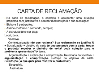 CARTA DE RECLAMAÇÃO
• Na carta de reclamação, o contexto é apresentar uma situação
problema com justificativa e solicitar medidas para a sua resolução;
• Elabore 2 parágrafos;
• Assine conforme o comando, sempre;
• A estrutura deve ser esta:
Local, data.
Vocativo,
Contextualização (do que reclama? Sua reclamação se justifica?)
+ Socialização + objetivo da carta (o que pretende com a carta: trocar
o produto/ receber o dinheiro de volta/ pedir solução para o
problema apresentado?)+ tema.
Argumentação + explicação + comprovação. Retomada do vocativo +
argumentação + comprovação. Reforço do objetivo da carta.
Solicitação ( o que quer para resolver o problema?)
Despedida,
Assinatura.
 