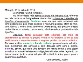 Maringá, 15 de julho de 2016.
À empresa “Sem Fronteiras”,
No início deste mês recebi a fatura de telefonia fixa referente
ao mês anterior e indignei-me diante das cobranças indevidas de
ligações internacionais. Reclamo, uma vez que essa cobrança não
tem fundamento, pois moro sozinha e nenhuma pessoa, além de mim,
tem acesso a minha linha telefônica. Além disso, não possuo amigos
ou familiares no exterior, desse modo, não há motivos para realizar tais
ligações.
Ademais, tentei contactar esta empresa por meio do
atendimento ao cliente na página virtual e via telefone, a fim de que
verificassem e reconhecessem o engano, porém, de nada adiantou.
Por esse motivo, escrevo a fim de reclamar pela cobrança indevida,
pela ineficiência dos serviços e pelo descaso para com o cliente.
Solicito, assim, que haja uma revisão em minha conta e que sejam
extraídos os valores referentes às ligações não efetuadas. Aguardo um
breve retorno junto a uma solução até o final do mês, prazo para o
pagamento da fatura.
Cordialmente, Judite.
 