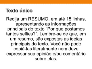 Texto único
Redija um RESUMO, em até 15 linhas,
apresentando as informações
principais do texto “Por que postamos
tantos selfies?”. Lembre-se de que, em
um resumo, são expostas as ideias
principais do texto. Você não pode
copiá-las literalmente nem deve
expressar sua opinião e/ou comentário
sobre elas.
 