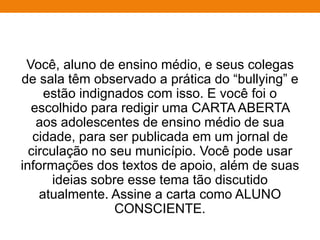 Você, aluno de ensino médio, e seus colegas
de sala têm observado a prática do “bullying” e
estão indignados com isso. E você foi o
escolhido para redigir uma CARTA ABERTA
aos adolescentes de ensino médio de sua
cidade, para ser publicada em um jornal de
circulação no seu município. Você pode usar
informações dos textos de apoio, além de suas
ideias sobre esse tema tão discutido
atualmente. Assine a carta como ALUNO
CONSCIENTE.
 