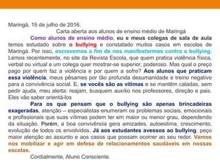 Maringá, 15 de julho de 2016.
Carta aberta aos alunos de ensino médio de Maringá
Como alunos de ensino médio, eu e meus colegas de sala de aula
temos estudado sobre o bullying e constatado muitos casos em escolas de
Maringá. Por isso, escrevemos a fim de nos manifestarmos contra o bullying.
Lemos recentemente, no site da Revista Escola, que quem pratica violência física,
verbal ou virtual a um colega quer mostrar-se superior, poderoso. Mas qual o preço
pago por quem faz a violência e por quem a sofre? Aos alunos que praticam
essa violência, meus pêsames por tão profunda desumanidade e treino negativo
para a convivência social. E, se vocês são as vítimas e se mantêm caladas, sem
pedir ajuda, meu alerta: reajam, busquem auxílio nos professores, direção e pais.
Eles vão saber orientá-los
Para os que pensam que o bullying são apenas brincadeiras
exageradas, atenção – especialistas enumeram os problemas sociais, emocionais
e profissionais que suas vítimas podem ter em maior ou menor grau, dependendo
da situação. Porém, a boa convivência gera amizades, autoestima, crescimento,
evolução de todos os envolvidos. Já aos estudantes avessos ao bullying, peço
maior atenção ao assunto e aos casos que possam ocorrer ao seu redor. Vamos
nos mobilizar e agir em defesa de relacionamentos saudáveis em nossas
escolas.
Cordialmente, Aluno Consciente.
 