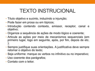 TEXTO INSTRUCIONAL
• Título objetivo e sucinto, induzindo a injunção;
• Pode fazer em prosa ou em tópicos;
• Introdução contendo contexto, emissor, receptor, canal e
objetivo;
• Organize a sequência de ações de modo lógico e coerente;
• Articule as ações por meio de mecanismos sequenciais (em
primeiro lugar, logo em seguinte, após, por fim, depois de etc.
);
• Sempre justifique suas orientações. A justificativa deve sempre
retomar o objetivo do texto;
• Seja uniforme: marque os verbos no infinitivo ou no imperativo;
• Uso coerente dos parágrafos;
• Contato com o leitor.
 