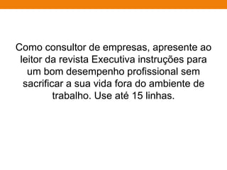 Como consultor de empresas, apresente ao
leitor da revista Executiva instruções para
um bom desempenho profissional sem
sacrificar a sua vida fora do ambiente de
trabalho. Use até 15 linhas.
 