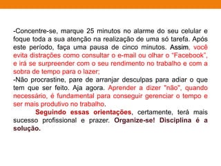 -Concentre-se, marque 25 minutos no alarme do seu celular e
foque toda a sua atenção na realização de uma só tarefa. Após
este período, faça uma pausa de cinco minutos. Assim, você
evita distrações como consultar o e-mail ou olhar o “Facebook”,
e irá se surpreender com o seu rendimento no trabalho e com a
sobra de tempo para o lazer;
-Não procrastine, pare de arranjar desculpas para adiar o que
tem que ser feito. Aja agora. Aprender a dizer "não", quando
necessário, é fundamental para conseguir gerenciar o tempo e
ser mais produtivo no trabalho.
Seguindo essas orientações, certamente, terá mais
sucesso profissional e prazer. Organize-se! Disciplina é a
solução.
 