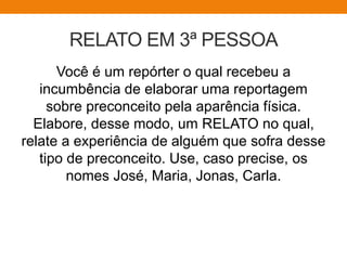 RELATO EM 3ª PESSOA
Você é um repórter o qual recebeu a
incumbência de elaborar uma reportagem
sobre preconceito pela aparência física.
Elabore, desse modo, um RELATO no qual,
relate a experiência de alguém que sofra desse
tipo de preconceito. Use, caso precise, os
nomes José, Maria, Jonas, Carla.
 