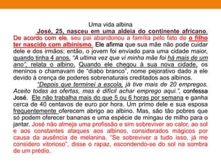 Uma vida albina
José, 25, nasceu em uma aldeia do continente africano.
De acordo com ele, seu pai abandonou a família pelo fato de o filho
ter nascido com albinismo. Ele afirma que sua mãe não pode cuidar
dele e dos irmãos; então, o jovem foi enviado para uma cidade maior,
quando tinha 4 anos. “A ultima vez que vi minha mãe foi há mais de um
ano”, relata o albino. Quando ele chegou à sua nova cidade, os
meninos o chamavam de “diabo branco”, nome pejorativo dado a ele
devido á crença de poderes sobrenaturais creditados aos albinos.
“Depois que terminei a escola, já tive mais de 20 empregos.
Aceito todas as ofertas, mas é difícil achar emprego aqui.”, confessa
José. Ele não trabalha mais do que 5 ou 6 horas por semana e ganha
cerca de 40 centavos de euro por hora. Um primo dele e sua esposa
frequentemente oferecem abrigo ao albino. Mas, são tão pobres que
só podem oferecer bananas e uma espécie de mingau de milho para o
jantar. José não almeja uma profissão e sim sobreviver ao calor, ao sol
e aos constantes ataques aos albinos, considerados mágicos por
causa da ausência de melanina. “Se sobreviver a tudo isso, já me
considero vitorioso”, disse o rapaz, escondendo-se do sol na sombra
de um prédio.
 