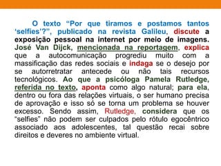 O texto “Por que tiramos e postamos tantos
‘selfies’?”, publicado na revista Galileu, discute a
exposição pessoal na internet por meio de imagens.
José Van Dijck, mencionada na reportagem, explica
que a autocomunicação progrediu muito com a
massificação das redes sociais e indaga se o desejo por
se autorretratar antecede ou não tais recursos
tecnológicos. Ao que a psicóloga Pamela Rutledge,
referida no texto, aponta como algo natural; para ela,
dentro ou fora das relações virtuais, o ser humano precisa
de aprovação e isso só se torna um problema se houver
excesso. Sendo assim, Rutledge, considera que os
“selfies” não podem ser culpados pelo rótulo egocêntrico
associado aos adolescentes, tal questão recai sobre
direitos e deveres no ambiente virtual.
 