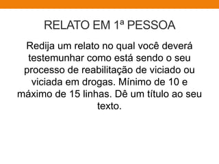 RELATO EM 1ª PESSOA
Redija um relato no qual você deverá
testemunhar como está sendo o seu
processo de reabilitação de viciado ou
viciada em drogas. Mínimo de 10 e
máximo de 15 linhas. Dê um título ao seu
texto.
 