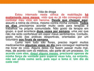 Vida de droga
Estou internado nesta clínica de reabilitação há
exatamente nove meses, visto que eu já não conseguia mais
controlar meu vício em heroína. Desde que cheguei aqui,
assumi a rotina da clínica, mesmo contra minha vontade. Todos
os dias precisamos acordar muito cedo para terapias e
trabalhos na própria comunidade. Não gosto da terapia em
grupo, a qual acontece duas vezes por semana, uma vez que
não me sinto confortável em expor meus sentimentos. Contudo,
gosto muito das práticas desportivas, orientadas por um
voluntário aos finais de semana.
Como nem tudo são flores, preciso ingerir muitos
medicamentos algumas vezes ao dia para conseguir realmente
me livrar do vício. Alguns deles me fazem passar muito mal,
mas, de acordo com os médicos, são parte de um processo. De
acordo com eles, daqui alguns meses, precisarei apenas de
minha força de vontade para superar essa luta, no entanto,
não sei ainda como será, pois aqui o lema é: Um dia de
cada vez!
 