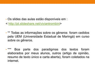 • Os slides das aulas estão disponíveis em :
< http://pt.slideshare.net/viviantrombini>
• ** Todas as informações sobre os gêneros foram cedidos
pela UEM (Universidade Estadual de Maringá) em curso
sobre os gêneros.
• *** Boa parte dos paradigmas dos textos foram
elaborados por meus alunos, outros (artigo de opinião,
resumo de texto único e carta aberta), foram coletados na
internet.
 