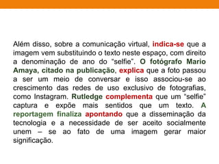 Além disso, sobre a comunicação virtual, indica-se que a
imagem vem substituindo o texto neste espaço, com direito
a denominação de ano do “selfie”. O fotógrafo Mario
Amaya, citado na publicação, explica que a foto passou
a ser um meio de conversar e isso associou-se ao
crescimento das redes de uso exclusivo de fotografias,
como Instagram. Rutledge complementa que um “selfie”
captura e expõe mais sentidos que um texto. A
reportagem finaliza apontando que a disseminação da
tecnologia e a necessidade de ser aceito socialmente
unem – se ao fato de uma imagem gerar maior
significação.
 