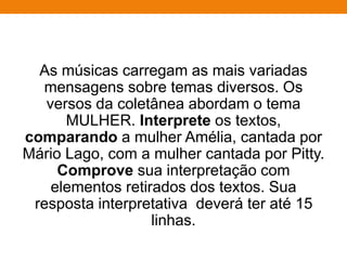 As músicas carregam as mais variadas
mensagens sobre temas diversos. Os
versos da coletânea abordam o tema
MULHER. Interprete os textos,
comparando a mulher Amélia, cantada por
Mário Lago, com a mulher cantada por Pitty.
Comprove sua interpretação com
elementos retirados dos textos. Sua
resposta interpretativa deverá ter até 15
linhas.
 