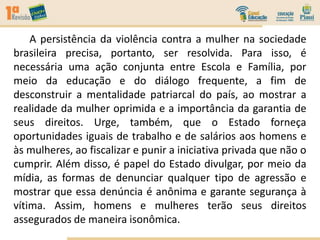 A persistência da violência contra a mulher na sociedade
brasileira precisa, portanto, ser resolvida. Para isso, é
necessária uma ação conjunta entre Escola e Família, por
meio da educação e do diálogo frequente, a fim de
desconstruir a mentalidade patriarcal do país, ao mostrar a
realidade da mulher oprimida e a importância da garantia de
seus direitos. Urge, também, que o Estado forneça
oportunidades iguais de trabalho e de salários aos homens e
às mulheres, ao fiscalizar e punir a iniciativa privada que não o
cumprir. Além disso, é papel do Estado divulgar, por meio da
mídia, as formas de denunciar qualquer tipo de agressão e
mostrar que essa denúncia é anônima e garante segurança à
vítima. Assim, homens e mulheres terão seus direitos
assegurados de maneira isonômica.
 