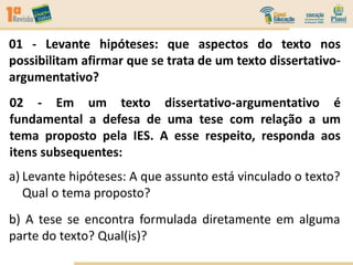 01 - Levante hipóteses: que aspectos do texto nos
possibilitam afirmar que se trata de um texto dissertativo-
argumentativo?
02 - Em um texto dissertativo-argumentativo é
fundamental a defesa de uma tese com relação a um
tema proposto pela IES. A esse respeito, responda aos
itens subsequentes:
a) Levante hipóteses: A que assunto está vinculado o texto?
Qual o tema proposto?
b) A tese se encontra formulada diretamente em alguma
parte do texto? Qual(is)?
 