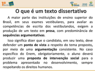 A maior parte das instituições de ensino superior do
Brasil, em seus exames vestibulares, para avaliar as
competências de escrita dos vestibulandos, exigem a
produção de um texto em prosa, com predominância de
sequências argumentativas.
Isso significa dizer que o candidato, em seu texto, deve
defender um ponto de vista a respeito do tema proposto,
por meio de uma argumentação consistente. No caso
específico do Enem, obrigatoriamente, o aluno deverá
produzir uma proposta de intervenção social para o
problema apresentado no desenvolvimento, sempre
respeitando os direitos humanos.
O que é um texto dissertativo
 