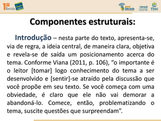 Componentes estruturais:
Introdução – nesta parte do texto, apresenta-se,
via de regra, a ideia central, de maneira clara, objetiva
e revela-se de saída um posicionamento acerca do
tema. Conforme Viana (2011, p. 106), “o importante é
o leitor [tomar] logo conhecimento do tema a ser
desenvolvido e [sentir]-se atraído pela discussão que
você propõe em seu texto. Se você começa com uma
obviedade, é claro que ele não vai demorar a
abandoná-lo. Comece, então, problematizando o
tema, suscite questões que surpreendam”.
 
