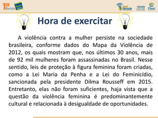 Hora de exercitar
A violência contra a mulher persiste na sociedade
brasileira, conforme dados do Mapa da Violência de
2012, os quais mostram que, nos últimos 30 anos, mais
de 92 mil mulheres foram assassinadas no Brasil. Nesse
sentido, leis de proteção à figura feminina foram criadas,
como a Lei Maria da Penha e a Lei do Feminicídio,
sancionada pela presidente Dilma Rousseff em 2015.
Entretanto, elas não foram suficientes, haja vista que a
questão da violência feminina é predominantemente
cultural e relacionada à desigualdade de oportunidades.
 