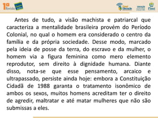 Antes de tudo, a visão machista e patriarcal que
caracteriza a mentalidade brasileira provém do Período
Colonial, no qual o homem era considerado o centro da
família e da própria sociedade. Desse modo, marcado
pela ideia de posse da terra, do escravo e da mulher, o
homem via a figura feminina como mero elemento
reprodutor, sem direito à dignidade humana. Diante
disso, nota-se que esse pensamento, arcaico e
ultrapassado, persiste ainda hoje: embora a Constituição
Cidadã de 1988 garanta o tratamento isonômico de
ambos os sexos, muitos homens acreditam ter o direito
de agredir, maltratar e até matar mulheres que não são
submissas a eles.
 