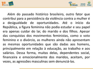 Além do passado histórico brasileiro, outro fator que
contribui para a persistência da violência contra a mulher é
a desigualdade de oportunidades. Até o início da
República, a figura feminina não podia estudar e seu papel
era apenas cuidar do lar, do marido e dos filhos. Apesar
das conquistas dos movimentos feministas, como o voto
feminino e o divórcio, as mulheres ainda não apresentam
as mesmas oportunidades que são dadas aos homens,
principalmente em relação à educação, ao trabalho e aos
salários. Dessa forma, muitas delas, dependentes social,
financeira e emocionalmente dos maridos, aceitam, por
vezes, as agressões masculinas sem denunciá-las.
 
