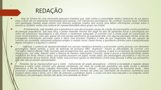 REDAÇÃO
 “
 Nise da Silveira foi uma renomada psiquiatra brasileira que, indo contra a comunidade médica tradicional da sua época,
lutou a favor de um tratamento humanizado para pessoas com transtornos psicológicos. No contexto nacional atual, indivíduos
com patologias mentais ainda sofrem com diversos estigmas criados. Isso ocorre, pois faltam informações corretas sobre o
assunto e, também, existe uma carência de representatividade desse grupo nas mídias.
 Primariamente, vale ressaltar que a ignorância é uma das principais causas da criação de preconceitos contra portadores
de doenças psiquiátricas. Sob essa ótica, o pintor holandês Vincent Van Gogh foi alvo de agressões físicas e psicológicas por
sofrer de transtornos neurológicos e não possuir o tratamento adequado. O ocorrido com o artista pode ser presenciado no
corpo social brasileiro, visto que, apesar de uma parcela significativa da população lidar com alguma patologia mental, ainda são
propagadas informações incorretas sobre o tema. Esse processo fortalece a ideia de que integrantes não são capazes de
conviver em sociedade, reforçando estigmas antigos e criando novos. Dessa forma, a ignorância contribui para a estigmatização
desses indivíduos e prejudica o coletivo.
 Ademais, a carência de representatividade nos veículos midiáticos fomenta o preconceito contra pessoas com distúrbios
psicológicos. Nesse sentido, a série de televisão da emissora HBO, "Euphoria", mostra as dificuldades de conviver com
Transtorno Afetivo Bipolar (TAB), ilustrado pela protagonista Rue, que possui a doença. A série é um exemplo de representação
desse grupo, nas artes, falando sobre a doença de maneira responsável. Contudo, ainda é pouca a representatividade desses
indivíduos em livros, filmes e séries, que quando possuem um papel, muitas vezes, são personagens secundários e não há um
aprofundamento de sua história. Desse modo, esse processo agrava os esteriótipos contra essas pessoas e afeta sua autoestima,
pois eles não se sentem representados.
 Portanto, faz-se imprescindível que a mídia - instrumento de ampla abrangência - informe a sociedade a respeito dessas
doenças e sobre como conviver com pessoas portadoras, por meio de comerciais periódicos nas redes sociais e debates
televisivos, a fim de formar cidadãos informados. Paralelamente, o Estado - principal promotor da harmonia social - deve
promover a representatividade de pessoas com transtornos mentais nas artes, por intermédio de incentivos monetários para
produzir obras sobre o tema, com o fato de amenizar o problema. Assim, o corpo civil será mais educado e os estigmas contra
indivíduos com patologias mentais não serão uma realidade do Brasil."
 