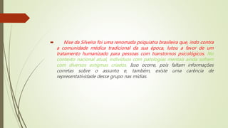  Nise da Silveira foi uma renomada psiquiatra brasileira que, indo contra
a comunidade médica tradicional da sua época, lutou a favor de um
tratamento humanizado para pessoas com transtornos psicológicos. No
contexto nacional atual, indivíduos com patologias mentais ainda sofrem
com diversos estigmas criados. Isso ocorre, pois faltam informações
corretas sobre o assunto e, também, existe uma carência de
representatividade desse grupo nas mídias.
 
