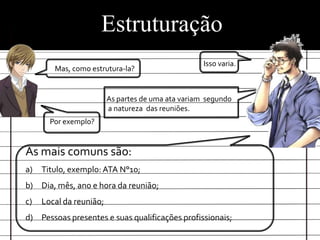 Estruturação
                                                    Isso varia.
        Mas, como estrutura-la?


                         As partes de uma ata variam segundo
                         a natureza das reuniões.
       Por exemplo?


As mais comuns são:
a)   Titulo, exemplo: ATA N°10;
b) Dia, mês, ano e hora da reunião;
c)   Local da reunião;
d) Pessoas presentes e suas qualificações profissionais;
 