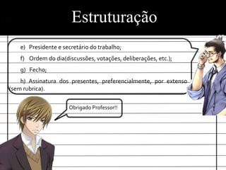 Estruturação
   e) Presidente e secretário do trabalho;
   f) Ordem do dia(discussões, votações, deliberações, etc.);
   g) Fecho;
    h) Assinatura dos presentes, preferencialmente, por extenso
(sem rubrica).

                     Obrigado Professor!!
 