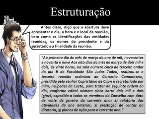 Estruturação
     Antes disso, digo que a abertura deve
apresentar o dia, a hora e o local da reunião,
bem como as identificações das entidades
reunidas, os nomes do presidente e do
secretário e a finalidade da reunião.

     “Ao primeiro dia do mês de março do ano de mil, novecentos
     e noventa e nove Aos oito dias do mês de março de dois mil e
     dois, às vinte horas, na sala número cinco do terceiro andar
     da ala B da Faculdade São Judas Tadeu, realizou-se a
     terceira reunião ordinária do Conselho Comunitário,
     presidido pelo senhor Capristânio de Capri e secretariado por
     mim, Felípedes da Costa, para tratar da seguinte ordem do
     dia, conforme edital número cinco barra dois mil e dois
     (5/02), expedido a todos os membros do Conselho com data
     de vinte de janeiro do corrente ano: 1) relatório das
     atividades do ano anterior; 2) prestação de contas da
     diretoria; 3) planos de ação para o corrente ano.”
 