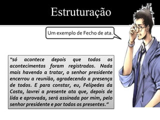 Estruturação
                Um exemplo de Fecho de ata.



“só acontece depois que todos os
acontecimentos foram registrados. Nada
mais havendo a tratar, o senhor presidente
encerrou a reunião, agradecendo a presença
de todos. E para constar, eu, Felípedes da
Costa, lavrei a presente ata que, depois de
lida e aprovada, será assinada por mim, pelo
senhor presidente e por todos os presentes.”
 