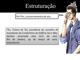 Estruturação
        Por fim, o encerramento de ata.



“Eu, Fulano de Tal, presidente do conselho de
moradores do Condomínio do Edifício Sol e Mar,
declaro encerrado este livro de atas.
Rio de Janeiro, 09 de março de 2002.
(assinatura)
 
