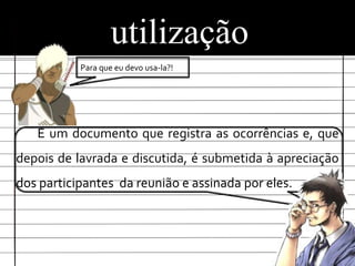 utilização
           Para que eu devo usa-la?!




   É um documento que registra as ocorrências e, que
depois de lavrada e discutida, é submetida à apreciação
dos participantes da reunião e assinada por eles.
 