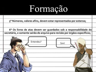 Formação
    5° Números, valores afins, devem estar representados por extenso;


    6° Os livros de atas devem ser guardados sob a responsabilidade do
secretário, e somente sairão do arquivo para revisão por órgãos específicos;


                       Entendeu?
                                                Sim!
 