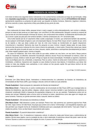 RED  Redação 
_________________________________________________________________________________________________________________________
___________________________________________________________________________________________________________________________________________________________________________________________________________________________________________________________________________________________________________________________________________________________________________________________________________________________ _____________________________________________________________________________________________________________
SEE-AC  Coordenação de Ensino Médio RED  Redação 
240
*****PROPOSTA DE REDAÇÃO*****
Com base na leitura dos seguintes textos motivadores e nos conhecimentos construídos ao longo de sua formação, redija
texto dissertativo-argumentativo em norma culta escrita da língua portuguesa sobre o tema A INTOLERÂNCIA EM XEQUE,
apresentando experiência ou proposta de ação social, que respeite os direitos humanos. Selecione, organize e relacione,
de forma coerente e coesa, argumentos e fatos para defesa de seu ponto de vista.
 Texto 1
Num restaurante de classe média, pessoas torcem o nariz e pagam a conta antecipadamente, sem concluir a refeição,
porque na mesa ao lado senta-se um casal negro, com uma filha e um filho adolescentes. Ninguém comenta ou reclama de
que se trata de uma demonstração criminosa de racismo, não comprovável mas evidente. A adolescente discriminada põe-
-se a chorar e pede aos pais para irem embora também. A família comemorava ali o 14.º aniversário dela.
Uma mulher decide sair de um casamento infeliz e pede a separação. O marido, que certamente também não está feliz,
recusa qualquer combinação amigável e quer uma separação litigiosa. As duas filhas moças tomam o partido do pai, como
se de repente a mãe que delas cuidara por mais de vinte anos tivesse se transformado em alguém desprezível,
irreconhecível e inaceitável. Nenhuma das duas lhe pergunta os seus motivos; ninguém deseja saber de suas dores;
nenhuma das duas jovens mulheres lhe dá a menor chance de explicação, o menor apoio. Parece-lhes natural que, diante
de um passo tão grave da parte de quem as criara, educara, vestira, acarinhara e acompanhara devotadamente por toda a
vida, fosse negado qualquer apoio, carinho e respeito.
Os casos se multiplicam, são muito mais cruéis do que estes, existem em meu bairro, em seu bairro. Nossa postura
diante do inesperado, do diferente, raramente é de atenção, abertura, escuta. Pouco nos interessam os motivos, o bem, as
angústias e buscas, direitos e razão de quem infringe as regras da nossa acomodação, frivolidade ou egoísmo. Queremos
todos os privilégios para nós, a liberdade, a esperança. Para os outros, mesmo se antes eram muito próximos, queremos a
imobilidade, a distância. Cassamos sem respeitar os seus direitos humanos mais básicos. A intolerância, que talvez não
conste no índex das religiões mais castradoras, é com certeza um feio pecado capital. Do qual talvez nenhum de nós
escape, se examinarmos bem.
Lya Luft. Veja, 15/12/2004 (adaptado).
 Texto 2
Entrevista com Zilda Márcia Gricoli, historiadora e diretora-executiva do Laboratório de Estudos da Intolerância da
Universidade de São Paulo (USP), que investiga e discute o tema em todas as suas vertentes.
Planeta Sustentável – Qual a proposta do Laboratório de Estudos da Intolerância?
Zilda Márcia Gricoli – Trata-se de um centro multidisciplinar da Universidade de São Paulo (USP) que investiga todos os
dilemas da intolerância, seja ela política, religiosa, cultural, sexual. Incluímos também o que chamamos de tolerância ao
intolerável: prostituição infantil e massacres de populações indígenas e de rua, por exemplo. Trabalhamos ainda com os
direitos dos animais. Refletindo sobre a forma como os homens os tratam, descobrimos como eles agem em relação aos
seres humanos. Faremos um grande seminário sobre o assunto, aberto ao público.
Planeta Sustentável – Dê exemplos da intolerância no Brasil.
Zilda Márcia Gricoli – Não toleramos o pobre, por exemplo. Pobre é lixo, não queremos ver, queremos jogá-los fora. Pode
ser índio, negro, branco. Em São Paulo, há praças que contam com o banco “antimendigo”, com braçadeiras especiais, que
não permitem que ninguém durma ali. Gradearam chafarizes para que a população não tome banho. Tudo para “limpar” a
cidade dos pobres. Como se eles fossem responsáveis pela sujeira.
Planeta Sustentável – É possível desenvolver a tolerância?
Zilda Márcia Gricoli – Sim. A intolerância é totalmente cultural. A cultura foi criada pelo homem para a sobrevivência da
espécie. Ela tem esse objetivo, que é a proteção da vida, e não a destruição. A autonomia cultural não pode ir além da vida
humana. Quando a cultura se apropria da negação do outro, é preciso uma intervenção.
http://www.planetasustentavel.abril.com.br (adaptado).
 