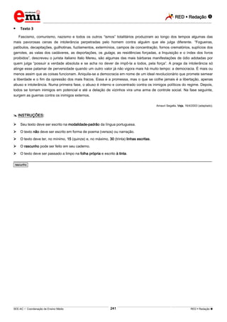 RED  Redação 
_________________________________________________________________________________________________________________________
___________________________________________________________________________________________________________________________________________________________________________________________________________________________________________________________________________________________________________________________________________________________________________________________________________________________ _____________________________________________________________________________________________________________
SEE-AC  Coordenação de Ensino Médio RED  Redação 
241
 Texto 3
Fascismo, comunismo, nazismo e todos os outros “ismos” totalitários produziram ao longo dos tempos algumas das
mais pavorosas cenas de intolerância perpetradas pelo homem contra alguém que ele julga diferente. “Fogueiras,
patíbulos, decapitações, guilhotinas, fuzilamentos, extermínios, campos de concentração, fornos crematórios, suplícios dos
garrotes, as valas dos cadáveres, as deportações, os gulags, as residências forçadas, a Inquisição e o índex dos livros
proibidos”, descreveu o jurista italiano Italo Mereu, são algumas das mais bárbaras manifestações de ódio adotadas por
quem julga “possuir a verdade absoluta e se acha no dever de impô-la a todos, pela força”. A praga da intolerância só
atinge esse patamar de perversidade quando um outro valor já não vigora mais há muito tempo: a democracia. É mais ou
menos assim que as coisas funcionam. Aniquila-se a democracia em nome de um ideal revolucionário que promete semear
a liberdade e o fim da opressão dos mais fracos. Essa é a promessa, mas o que se colhe jamais é a libertação, apenas
abuso e intolerância. Numa primeira fase, o abuso é interno e concentrado contra os inimigos políticos do regime. Depois,
todos se tornam inimigos em potencial e até a delação de vizinhos vira uma arma de controle social. Na fase seguinte,
surgem as guerras contra os inimigos externos.
Amauri Segalla. Veja, 16/4/2003 (adaptado).
 INSTRUÇÕES:
 Seu texto deve ser escrito na modalidade-padrão da língua portuguesa.
 O texto não deve ser escrito em forma de poema (versos) ou narração.
 O texto deve ter, no mínimo, 15 (quinze) e, no máximo, 30 (trinta) linhas escritas.
 O rascunho pode ser feito em seu caderno.
 O texto deve ser passado a limpo na folha própria e escrito à tinta.
________________________________________________________________________________________________________
*rascunho*
 
