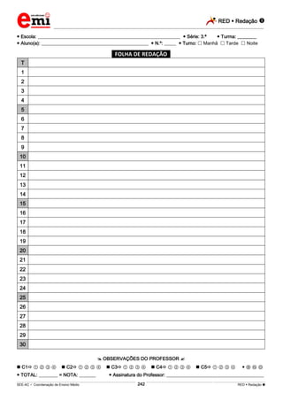 RED  Redação 
_________________________________________________________________________________________________________________________
___________________________________________________________________________________________________________________________________________________________________________________________________________________________________________________________________________________________________________________________________________________________________________________________________________________________ _____________________________________________________________________________________________________________
SEE-AC  Coordenação de Ensino Médio RED  Redação 
242
 Escola: ____________________________________________________________  Série: 3.ª  Turma: ________
 Aluno(a): _____________________________________________  N.º: _____  Turno:  Manhã  Tarde  Noite
*FOLHA DE REDAÇÃO*
T
1
2
3
4
5
6
7
8
9
10
11
12
13
14
15
16
17
18
19
20
21
22
23
24
25
26
27
28
29
30
 OBSERVAÇÕES DO PROFESSOR 
 C1 ① ② ③ ④  C2 ① ② ③ ④  C3 ① ② ③ ④  C4 ① ② ③ ④  C5 ① ② ③ ④  Ⓑ Ⓝ Ⓓ
 TOTAL: ________ = NOTA: _______  Assinatura do Professor: _________________________________________
 