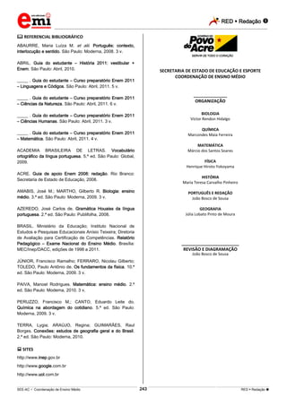 RED  Redação 
_________________________________________________________________________________________________________________________
___________________________________________________________________________________________________________________________________________________________________________________________________________________________________________________________________________________________________________________________________________________________________________________________________________________________ _____________________________________________________________________________________________________________
SEE-AC  Coordenação de Ensino Médio RED  Redação 
243
 REFERENCIAL BIBLIOGRÁFICO
ABAURRE, Maria Luíza M. et alii. Português: contexto,
interlocução e sentido. São Paulo: Moderna, 2008. 3 v.
ABRIL. Guia do estudante – História 2011: vestibular +
Enem. São Paulo: Abril, 2010.
_____ . Guia do estudante – Curso preparatório Enem 2011
– Linguagens e Códigos. São Paulo: Abril, 2011. 5 v.
_____ . Guia do estudante – Curso preparatório Enem 2011
– Ciências da Natureza. São Paulo: Abril, 2011. 6 v.
_____ . Guia do estudante – Curso preparatório Enem 2011
– Ciências Humanas. São Paulo: Abril, 2011. 3 v.
_____ . Guia do estudante – Curso preparatório Enem 2011
– Matemática. São Paulo: Abril, 2011. 4 v.
ACADEMIA BRASILEIRA DE LETRAS. Vocabulário
ortográfico da língua portuguesa. 5.ª ed. São Paulo: Global,
2009.
ACRE. Guia de apoio Enem 2008: redação. Rio Branco:
Secretaria de Estado de Educação, 2008.
AMABIS, José M.; MARTHO, Gilberto R. Biologia: ensino
médio. 3.ª ed. São Paulo: Moderna, 2009. 3 v.
AZEREDO, José Carlos de. Gramática Houaiss da língua
portuguesa. 2.ª ed. São Paulo: Publifolha, 2008.
BRASIL. Ministério da Educação; Instituto Nacional de
Estudos e Pesquisas Educacionais Anísio Teixeira; Diretoria
de Avaliação para Certificação de Competências. Relatório
Pedagógico – Exame Nacional do Ensino Médio. Brasília:
MEC/Inep/DACC, edições de 1998 a 2011.
JÚNIOR, Francisco Ramalho; FERRARO, Nicolau Gilberto;
TOLEDO, Paulo Antônio de. Os fundamentos da física. 10.ª
ed. São Paulo: Moderna, 2009. 3 v.
PAIVA, Manoel Rodrigues. Matemática: ensino médio. 2.ª
ed. São Paulo: Moderna, 2010. 3 v.
PERUZZO, Francisco M.; CANTO, Eduardo Leite do.
Química na abordagem do cotidiano. 5.ª ed. São Paulo:
Moderna, 2009. 3 v.
TERRA, Lygia; ARAÚJO, Regina; GUIMARÃES, Raul
Borges. Conexões: estudos de geografia geral e do Brasil.
2.ª ed. São Paulo: Moderna, 2010.
 SITES
http://www.inep.gov.br
http://www.google.com.br
http://www.uol.com.br
SECRETARIA DE ESTADO DE EDUCAÇÃO E ESPORTE
COORDENAÇÃO DE ENSINO MÉDIO
______________
ORGANIZAÇÃO
BIOLOGIA
Víctor Rendon Hidalgo
QUÍMICA
Marcondes Maia Ferreira
MATEMÁTICA
Márcio dos Santos Soares
FÍSICA
Henrique Hiroto Yokoyama
HISTÓRIA
Maria Teresa Carvalho Pinheiro
PORTUGUÊS E REDAÇÃO
João Bosco de Sousa
GEOGRAFIA
Júlia Lobato Pinto de Moura
________________________
REVISÃO E DIAGRAMAÇÃO
João Bosco de Sousa
 