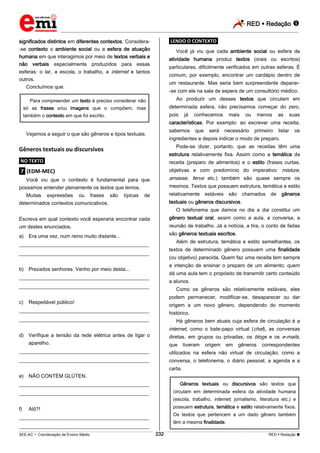 RED  Redação 
_________________________________________________________________________________________________________________________
___________________________________________________________________________________________________________________________________________________________________________________________________________________________________________________________________________________________________________________________________________________________________________________________________________________________ _____________________________________________________________________________________________________________
SEE-AC  Coordenação de Ensino Médio RED  Redação 
232
significados distintos em diferentes contextos. Considera-
-se contexto o ambiente social ou a esfera de atuação
humana em que interagimos por meio de textos verbais e
não verbais especialmente produzidos para essas
esferas: o lar, a escola, o trabalho, a internet e tantos
outros.
Concluímos que:
Para compreender um texto é preciso considerar não
só as frases e/ou imagens que o compõem, mas
também o contexto em que foi escrito.
Vejamos a seguir o que são gêneros e tipos textuais.
Gêneros textuais ou discursivos
.NO TEXTO.
.7. (EDM-MEC)
Você viu que o contexto é fundamental para que
possamos entender plenamente os textos que lemos.
Muitas expressões ou frases são típicas de
determinados contextos comunicativos.
Escreva em qual contexto você esperaria encontrar cada
um destes enunciados.
a) Era uma vez, num reino muito distante...
___________________________________________________
___________________________________________________
b) Prezados senhores. Venho por meio desta...
___________________________________________________
___________________________________________________
c) Respeitável público!
___________________________________________________
___________________________________________________
d) Verifique a tensão da rede elétrica antes de ligar o
aparelho.
___________________________________________________
___________________________________________________
e) NÃO CONTÉM GLÚTEN.
___________________________________________________
___________________________________________________
f) Alô?!
___________________________________________________
___________________________________________________
.LENDO O CONTEXTO.
Você já viu que cada ambiente social ou esfera da
atividade humana produz textos (orais ou escritos)
particulares, dificilmente verificados em outras esferas. É
comum, por exemplo, encontrar um cardápio dentro de
um restaurante. Mas seria bem surpreendente deparar-
-se com ele na sala de espera de um consultório médico.
Ao produzir um desses textos que circulam em
determinada esfera, não precisamos começar do zero,
pois já conhecemos mais ou menos as suas
características. Por exemplo: ao escrever uma receita,
sabemos que será necessário primeiro listar os
ingredientes e depois indicar o modo de preparo.
Pode-se dizer, portanto, que as receitas têm uma
estrutura relativamente fixa. Assim como a temática da
receita (preparo de alimentos) e o estilo (frases curtas,
objetivas e com predomínio do imperativo: misture,
amasse, ferva etc.) também são quase sempre os
mesmos. Textos que possuem estrutura, temática e estilo
relativamente estáveis são chamados de gêneros
textuais ou gêneros discursivos.
O telefonema que damos no dia a dia constitui um
gênero textual oral, assim como a aula, a conversa, a
reunião de trabalho. Já a notícia, a tira, o conto de fadas
são gêneros textuais escritos.
Além de estrutura, temática e estilo semelhantes, os
textos de determinado gênero possuem uma finalidade
(ou objetivo) parecida. Quem faz uma receita tem sempre
a intenção de ensinar o preparo de um alimento; quem
dá uma aula tem o propósito de transmitir certo conteúdo
a alunos.
Como os gêneros são relativamente estáveis, eles
podem permanecer, modificar-se, desaparecer ou dar
origem a um novo gênero, dependendo do momento
histórico.
Há gêneros bem atuais cuja esfera de circulação é a
internet, como o bate-papo virtual (chat), as conversas
diretas, em grupos ou privadas, os blogs e os e-mails,
que tiveram origem em gêneros correspondentes
utilizados na esfera não virtual de circulação, como a
conversa, o telefonema, o diário pessoal, a agenda e a
carta.
Gêneros textuais ou discursivos são textos que
circulam em determinada esfera da atividade humana
(escola, trabalho, internet, jornalismo, literatura etc.) e
possuem estrutura, temática e estilo relativamente fixos.
Os textos que pertencem a um dado gênero também
têm a mesma finalidade.
 