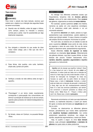 RED  Redação 
_________________________________________________________________________________________________________________________
___________________________________________________________________________________________________________________________________________________________________________________________________________________________________________________________________________________________________________________________________________________________________________________________________________________________ _____________________________________________________________________________________________________________
SEE-AC  Coordenação de Ensino Médio RED  Redação 
233
Tipos textuais
.NO TEXTO.
.8. (EDM-MEC)
Para iniciar o estudo dos tipos textuais, escreva qual
poderia ser o objetivo ou a intenção das seguintes frases
ao serem enunciadas.
a) Quando saiu do trabalho, antes de pegar o ônibus,
como sempre, passou no mercado e comprou
comida para o jantar, mas foi surpreendida por algo
totalmente inesperado.
___________________________________________________
___________________________________________________
___________________________________________________
b) Sou obrigado a discordar do que acaba de dizer
nosso nobre colega, pois o fato que cita não é
verdadeiro.
___________________________________________________
___________________________________________________
___________________________________________________
c) Casa térrea, dois quartos, uma suíte, banheiro,
ampla sala, quintal com jardim.
___________________________________________________
___________________________________________________
___________________________________________________
d) Verifique a tensão da rede elétrica antes de ligar o
aparelho.
___________________________________________________
___________________________________________________
___________________________________________________
e) “Preciclagem” é um termo criado recentemente;
corresponde à preocupação dos consumidores em
diminuir a produção de resíduos já no ato da compra,
optando pelos produtos de material biodegradável ou
reciclável.
___________________________________________________
___________________________________________________
___________________________________________________
f) No feriado, relaxe em Camburi, na pousada Manga-
-Rosa.
___________________________________________________
___________________________________________________
___________________________________________________
.LENDO O CONTEXTO.
Ao interagir nos diferentes ambientes sociais que
frequentamos, lançamos mão de diversos gêneros
textuais, como já foi visto anteriormente. Para construir
tais gêneros, organizamos os textos de modos distintos.
Por exemplo, quando queremos contar uma história,
narramos as ações em uma sequência cronológica:
“O rei costumava andar pela alameda e viu um
movimento estranho”.
Se queremos descrever um objeto, pessoa ou lugar,
apresentamos suas características, usando adjetivos e
verbos que indicam estado: “A casa é branca, os quartos
são amplos. Ela fica na esquina. Há árvores no quintal”.
Por outro lado, se estamos em um debate na sala de
aula e queremos defender nosso ponto de vista, temos
de organizar o texto de outro modo. Em vez de narrar
ações ou descrever seres, apresentaremos argumentos.
Esses diferentes modos de organizar os textos
constituem os chamados tipos textuais. Diferentemente
dos gêneros textuais, cuja lista é quase infinita, os tipos
textuais são poucos. Existem basicamente cinco:
narrativo, descritivo, expositivo, argumentativo e injuntivo
(persuasivo ou instrucional).

Injuntivo vem de injungir, que significa “ordenar”. Esse
é o tipo textual em que o locutor dá uma ordem ao
interlocutor. A ordem pode ser dada com a intenção de
instruí-lo a fazer algo que ele já está decidido a fazer: o
manual de instruções de montagem da mesa diz
“encaixe os quatro pés na parte inferior do tampo”.
Nesse caso, o texto é instrucional. Contudo, a ordem
pode ser dada com a intenção de persuadir o interlocutor
a fazer algo que ele não necessariamente pretende
fazer. É o caso dos anúncios publicitários, que tentam
nos convencer a consumir (produtos ou ideias) com
frases como “Beba Suco X”, “Troque o ônibus pelo
carro” etc. Nesse caso, o texto é persuasivo.
Raramente encontramos um texto que seja totalmente
narrativo, ou totalmente descritivo, e assim por diante.
Em geral, os textos são formados por sequências de um
tipo ou outro.
Contudo, se observarmos os diferentes gêneros
textuais, perceberemos que muitos deles apresentam
uma sequência tipológica predominante: nos contos
predominam sequências narrativas; nos artigos de
opinião, sequências argumentativas, e assim por diante.
Veja, no quadro a seguir, os cinco tipos textuais
básicos, suas principais características e exemplos de
gêneros nos quais cada um deles predomina.
 