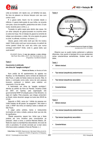 RED  Redação 
_________________________________________________________________________________________________________________________
___________________________________________________________________________________________________________________________________________________________________________________________________________________________________________________________________________________________________________________________________________________________________________________________________________________________ _____________________________________________________________________________________________________________
SEE-AC  Coordenação de Ensino Médio RED  Redação 
235
volta ao bordado. Um rápido voo, um farfalhar de asas.
No bico do pássaro os brincos faíscam com seu ouro
contra o azul.
É a gazza ladra. Assim me foi contado desde a
infância. A gazza ladra gosta do que brilha, se encanta
com joias, cacos de espelho, pedacinhos de vidro. E tudo
rouba, levando para o ninho. [...]
Tocaiada no galho espia para dentro das casas. Há
um olhar cobiçoso de gazza pousado na cruzinha entre
os seios da moça. Há um desejo de gazza na corrente de
relógio que atravessa o colete. Há uma espera de gazza
no anel, no alfinete, no brinco, na chave. [...]
Gazza, gazza, onde anda você que não me roubou
nada? Onde anda você que nunca pousou no peitoril de
minha janela? Onde faz você seu ninho que nunca
consegui encontrar? Onde, onde é, gazza ladra, que
você existe?
COLASANTI, Marina. A casa das palavras e outras crônicas.
São Paulo: Ática, 2006, p. 69-71. (Col. Para Gostar de Ler, 32).
(Fragmento). © by Marina Colasanti.
Texto 3
Casamento é celebrado
em clima de “apagão ecológico”
Roberto de Oliveira, da Revista da Folha
Num prédio de 40 apartamentos da agitada rua
Rodésia, na Vila Madalena, bairro símbolo de balada em
São Paulo, o salão de festas estava às escuras. Mas, lá
dentro, a animação corria solta: cerca de cem pessoas
tocavam, cantavam e bebiam para celebrar um
casamento. À luz de velas.
A festividade, em clima de “apagão ecológico”,
atendia ao pedido da Hora do Planeta, iniciativa criada
em 2007, em Sydney, pela organização não
governamental WWF (Fundação para a Vida Silvestre, na
sigla em inglês). Pela proposta, que chegou anteontem
ao Brasil, todos deveriam apagar as luzes das 20h30 às
21h30.
Segundo a ONG, cerca de 1 bilhão de pessoas em
3.900 cidades de 88 países “se apagaram”. Até ontem à
noite, a WWF não tinha um balanço sobre a adesão em
São Paulo.
A julgar pelos prédios, bares e restaurantes
iluminados em toda a cidade, pode-se dizer que ela não
foi significativa.
“Desde pequenina, separo lixo. Achei que a festa
poderia ser uma iniciativa para conscientizar as
pessoas”, disse a noiva, a cantora Marcela Ribeiro, 28.
Nada de copos ou bandejinhas descartáveis. Era tudo de
vidro e porcelana. O convite (enviado por e-mail, claro)
informava sobre a adesão à Hora do Planeta. [...]
Folha Online, 30/3/2009. Disponível em: http://www1.folha.uol.com.br.
Acesso em: 5/1/2010. (Fragmento). © Folhapress.
Texto 4
Cartaz da Campanha Nacional de Doação de Órgãos,
veiculada entre 27/9 e 12/10/2009.
Observe que os quatro textos pertencem a gêneros
diferentes, mas quanto à tipologia há os que apresentam
certas características semelhantes. Analise cada um
deles.
Texto 1
 Gênero textual:
___________________________________________________
 Tipo textual (sequência) predominante:
___________________________________________________
 Tipo textual (sequência) secundário:
___________________________________________________
 Características:
___________________________________________________
___________________________________________________
___________________________________________________
Texto 2
 Gênero textual:
___________________________________________________
 Tipo textual (sequência) predominante:
___________________________________________________
 Tipo textual (sequência) secundário:
___________________________________________________
 Características:
___________________________________________________
___________________________________________________
___________________________________________________
 